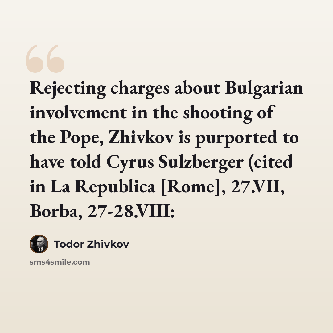 “Rejecting charges about Bulgarian involvement in the shooting of the Pope, Zhivkov is purported to have told Cyrus Sulzberger (cited in La Republica [Rome], 27.VII, Borba, 27-28.VIII:” quote by Todor Zhivkov