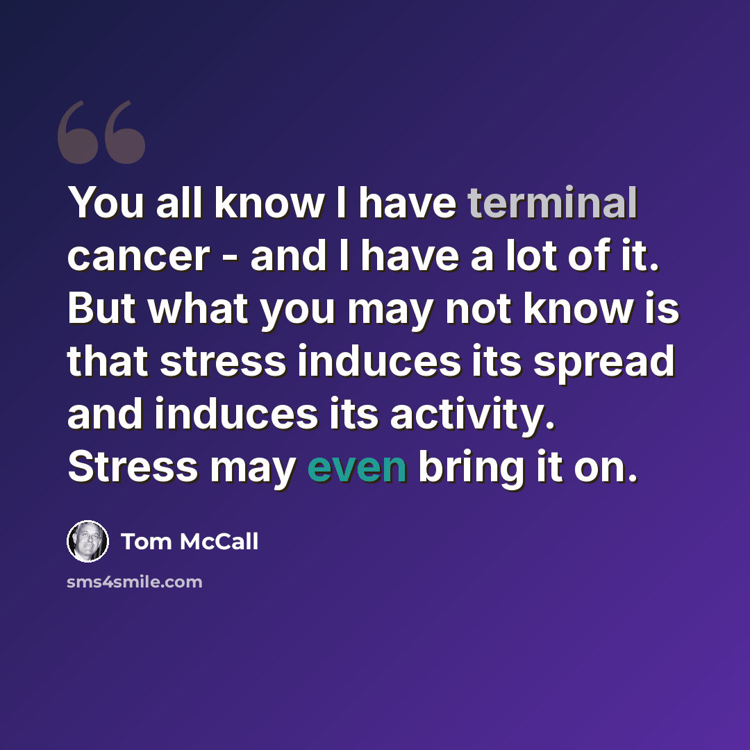 “You all know I have terminal cancer - and I have a lot of it. But what you may not know is that stress induces its spread and induces its activity. Stress may even bring it on.” quote by Tom McCall