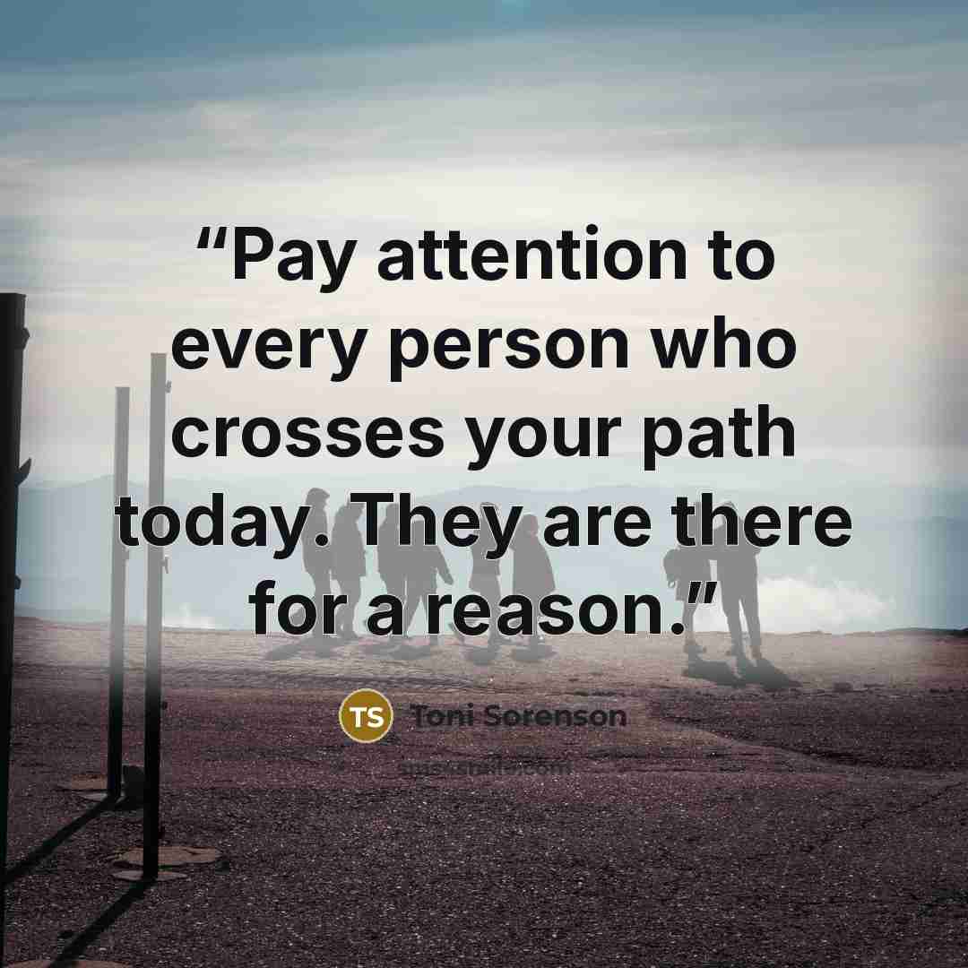 “Pay attention to every person who crosses your path today. They are there for a reason.” quote by Toni Sorenson