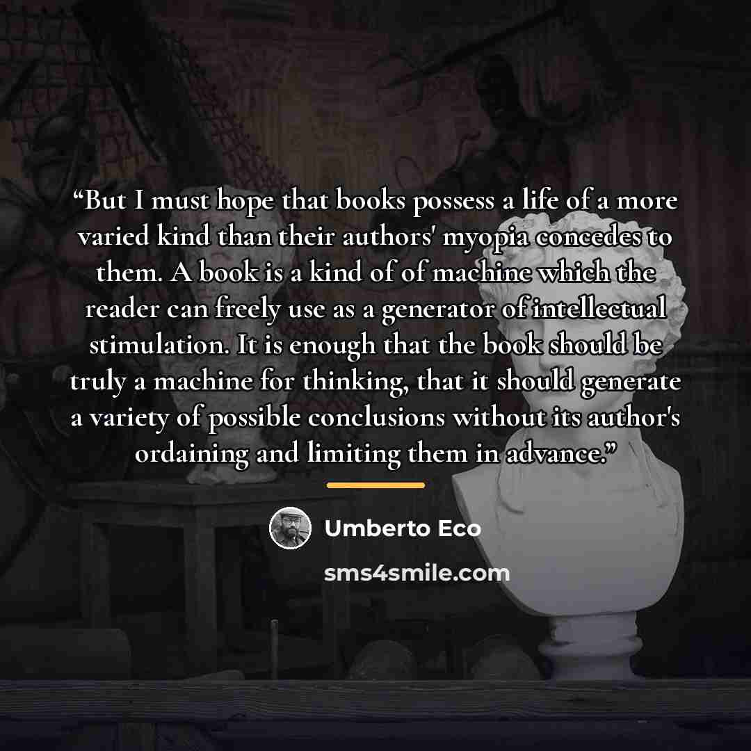 “But I must hope that books possess a life of a more varied kind than their authors' myopia concedes to them. A book is a kind of of machine which the reader can freely use as a generator of intellectual stimulation. It is enough that the book should be truly a machine for thinking, that it should…” quote by Umberto Eco