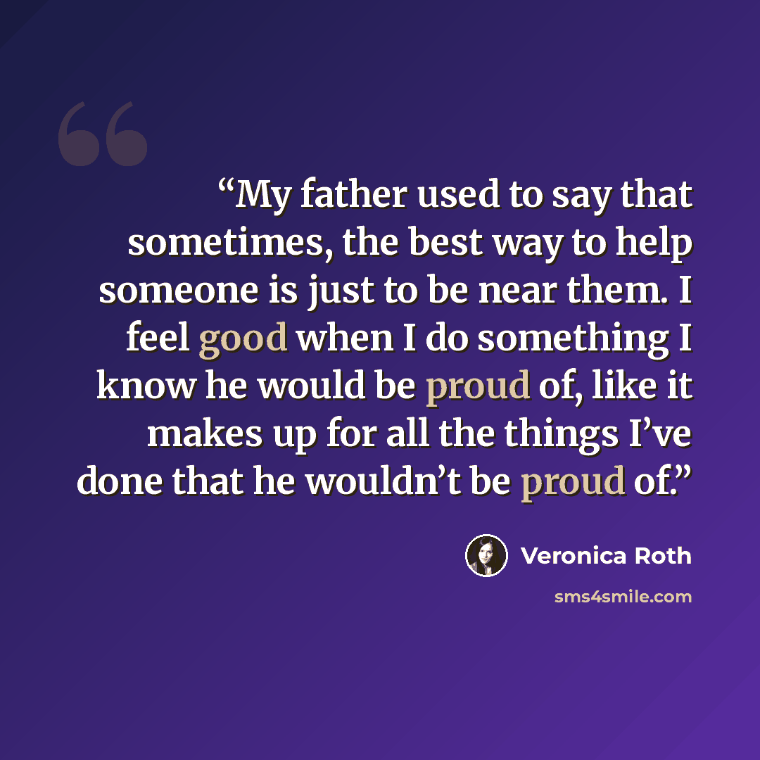 “My father used to say that sometimes, the best way to help someone is just to be near them. I feel good when I do something I know he would be proud of, like it makes up for all the things I’ve done that he wouldn’t be proud of.” quote by Veronica Roth