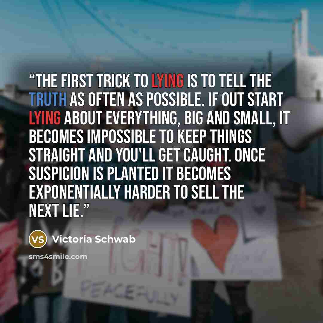 “The first trick to lying is to tell the truth as often as possible. If out start lying about everything, big and small, it becomes impossible to keep things straight and you'll get caught. Once suspicion is planted it becomes exponentially harder to sell the next lie.” quote by Victoria Schwab