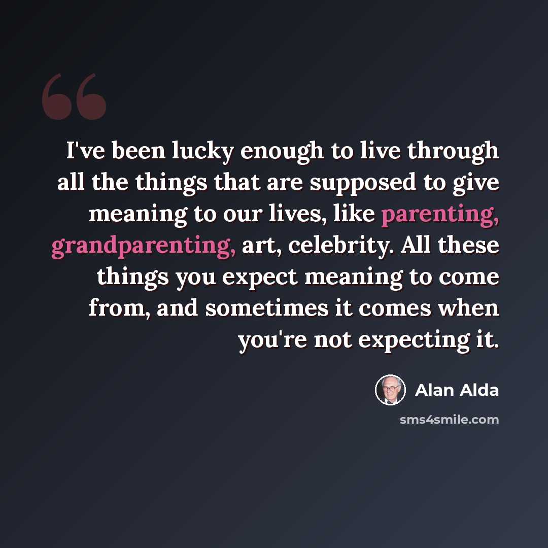 “I've been lucky enough to live through all the things that are supposed to give meaning to our lives, like parenting, grandparenting, art, celebrity. All these things you expect meaning to come from, and sometimes it comes when you're not expecting it.” quote by Alan Alda