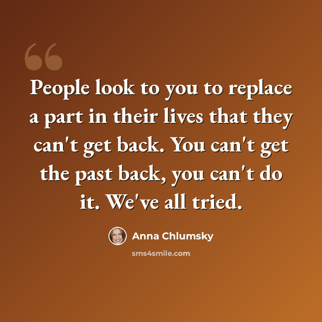 “People look to you to replace a part in their lives that they can't get back. You can't get the past back, you can't do it. We've all tried.” quote by Anna Chlumsky