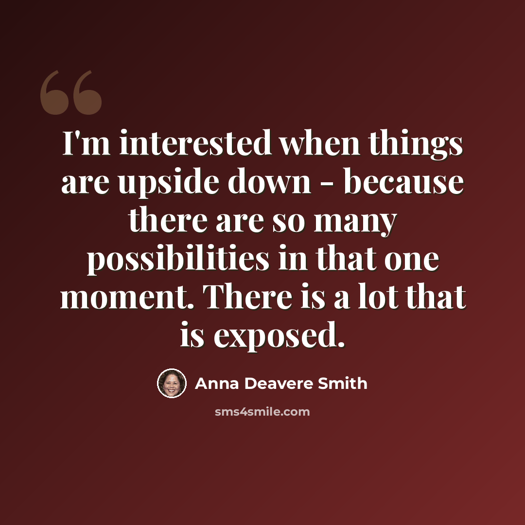 “I'm interested when things are upside down - because there are so many possibilities in that one moment. There is a lot that is exposed.” quote by Anna Deavere Smith