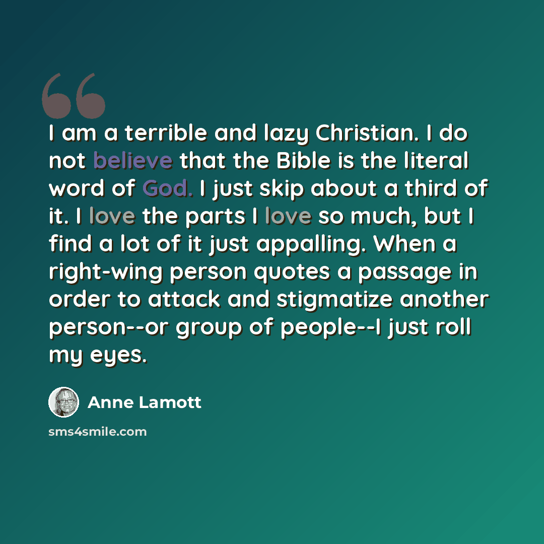 “I am a terrible and lazy Christian. I do not believe that the Bible is the literal word of God. I just skip about a third of it. I love the parts I love so much, but I find a lot of it just appalling. When a right-wing person quotes a passage in order to attack and stigmatize another person--or…” quote by Anne Lamott