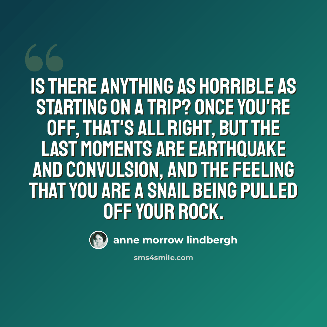 “Is there anything as horrible as starting on a trip? Once you're off, that's all right, but the last moments are earthquake and convulsion, and the feeling that you are a snail being pulled off your rock.” quote by Anne Morrow Lindbergh