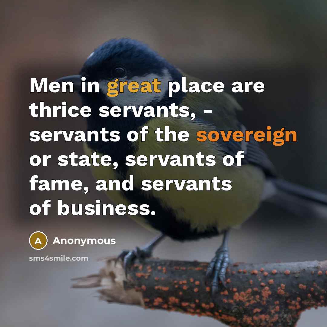 “Men in great place are thrice servants, - servants of the sovereign or state, servants of fame, and servants of business.” quote by Anonymous