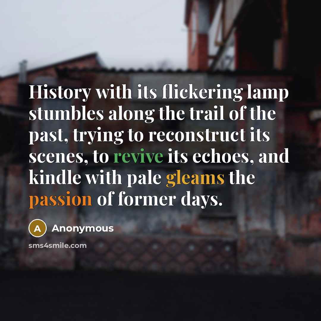 “History with its flickering lamp stumbles along the trail of the past, trying to reconstruct its scenes, to revive its echoes, and kindle with pale gleams the passion of former days.” quote by Anonymous