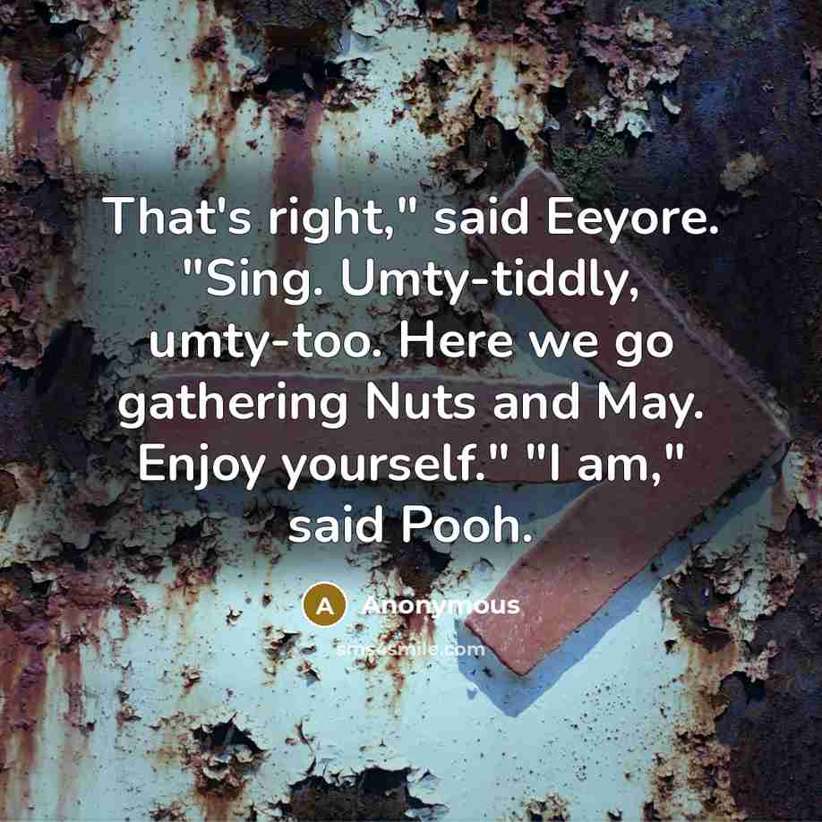 “That's right," said Eeyore. "Sing. Umty-tiddly, umty-too. Here we go gathering Nuts and May. Enjoy yourself." "I am," said Pooh.” quote by Anonymous