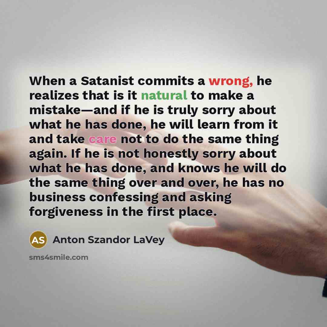 “When a Satanist commits a wrong, he realizes that is it natural to make a mistake―and if he is truly sorry about what he has done, he will learn from it and take care not to do the same thing again. If he is not honestly sorry about what he has done, and knows he will do the same thing over and…” quote by Anton Szandor LaVey