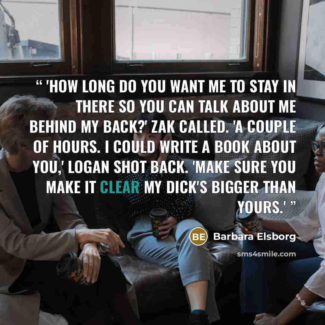 “'How long do you want me to stay in there so you can talk about me behind my back?' Zak called. 'A couple of hours. I could write a book about you,' Logan shot back. 'Make sure you make it clear my dick's bigger than yours.'” quote by Barbara Elsborg