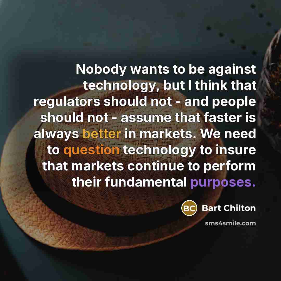 “Nobody wants to be against technology, but I think that regulators should not - and people should not - assume that faster is always better in markets. We need to question technology to insure that markets continue to perform their fundamental purposes.” quote by Bart Chilton