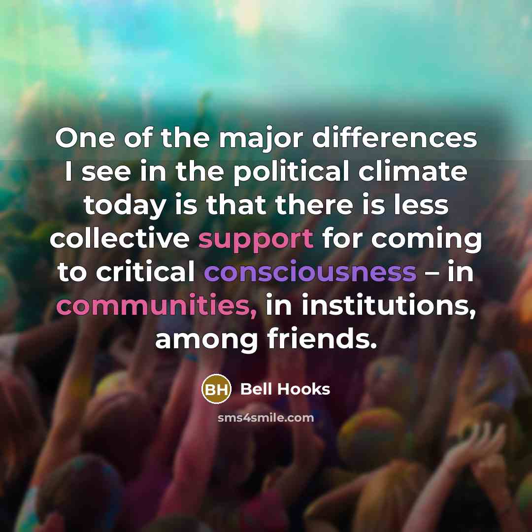 “One of the major differences I see in the political climate today is that there is less collective support for coming to critical consciousness – in communities, in institutions, among friends.” quote by Bell Hooks