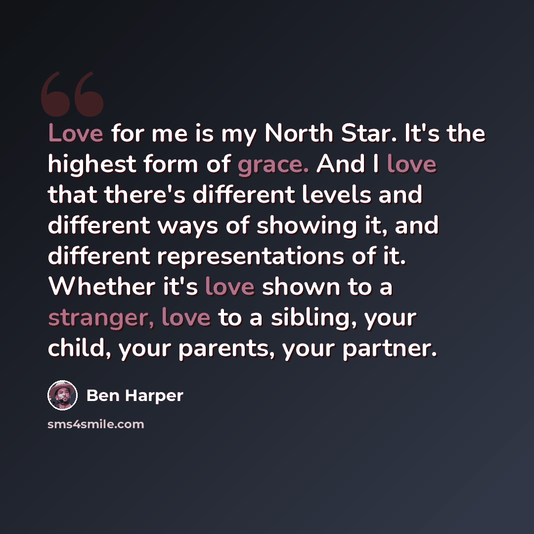 “Love for me is my North Star. It's the highest form of grace. And I love that there's different levels and different ways of showing it, and different representations of it. Whether it's love shown to a stranger, love to a sibling, your child, your parents, your partner.” quote by Ben Harper