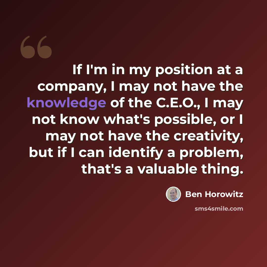 “If I'm in my position at a company, I may not have the knowledge of the C.E.O., I may not know what's possible, or I may not have the creativity, but if I can identify a problem, that's a valuable thing.” quote by Ben Horowitz