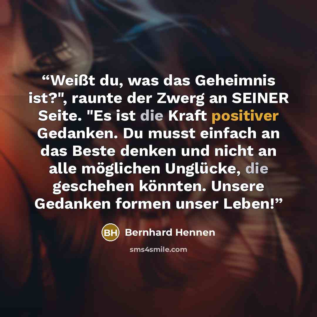 “Weißt du, was das Geheimnis ist?", raunte der Zwerg an SEINER Seite. "Es ist die Kraft positiver Gedanken. Du musst einfach an das Beste denken und nicht an alle möglichen Unglücke, die geschehen könnten. Unsere Gedanken formen unser Leben!” quote by Bernhard Hennen