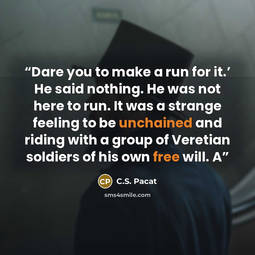 “Dare you to make a run for it.’ He said nothing. He was not here to run. It was a strange feeling to be unchained and riding with a group of Veretian soldiers of his own free will. A” quote by C.S. Pacat