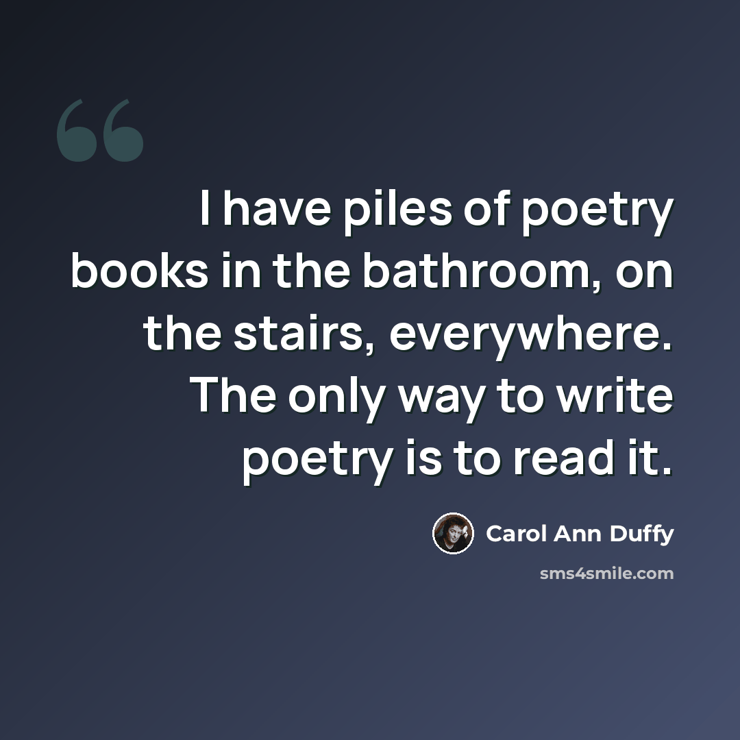 “I have piles of poetry books in the bathroom, on the stairs, everywhere. The only way to write poetry is to read it.” quote by Carol Ann Duffy