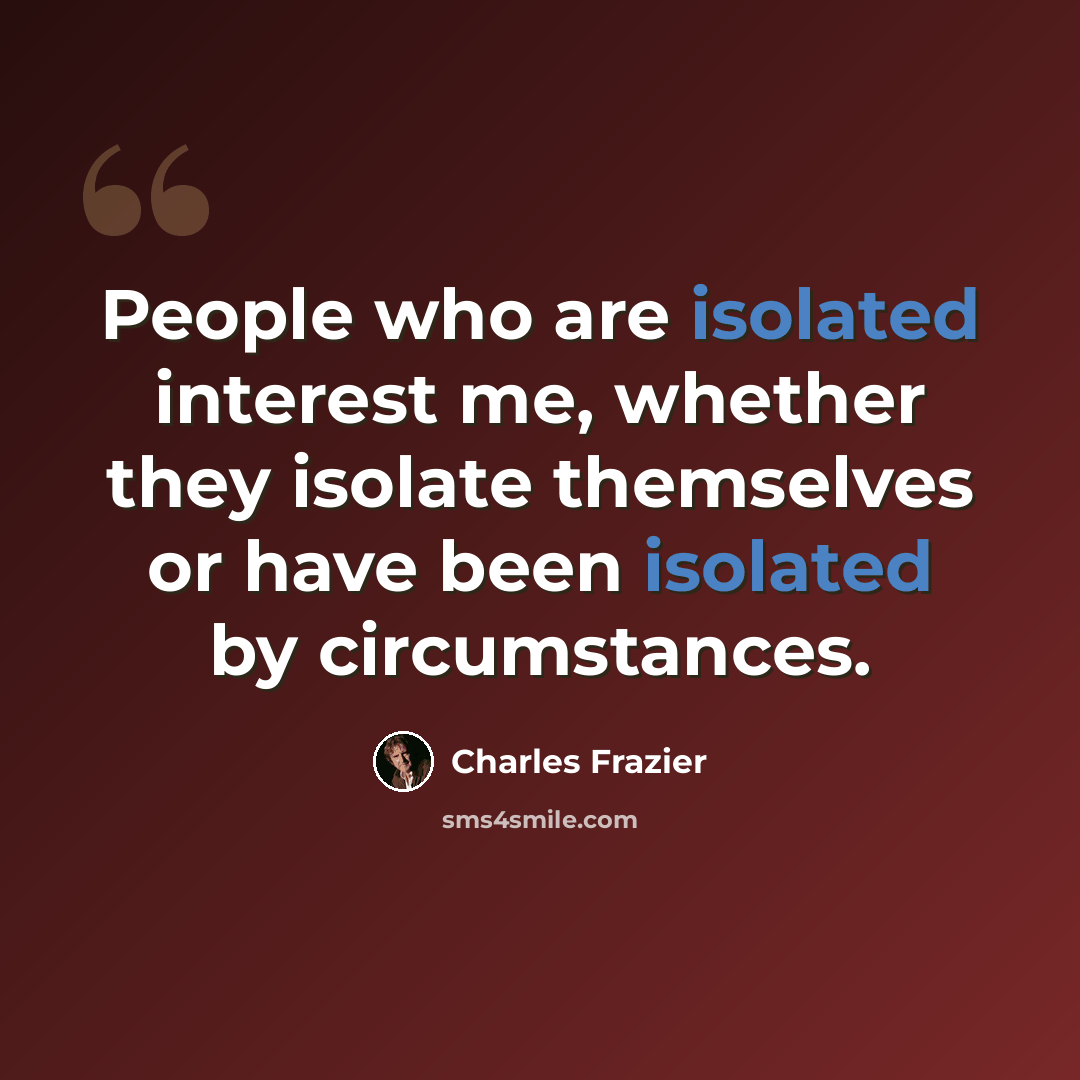 “People who are isolated interest me, whether they isolate themselves or have been isolated by circumstances.” quote by Charles Frazier