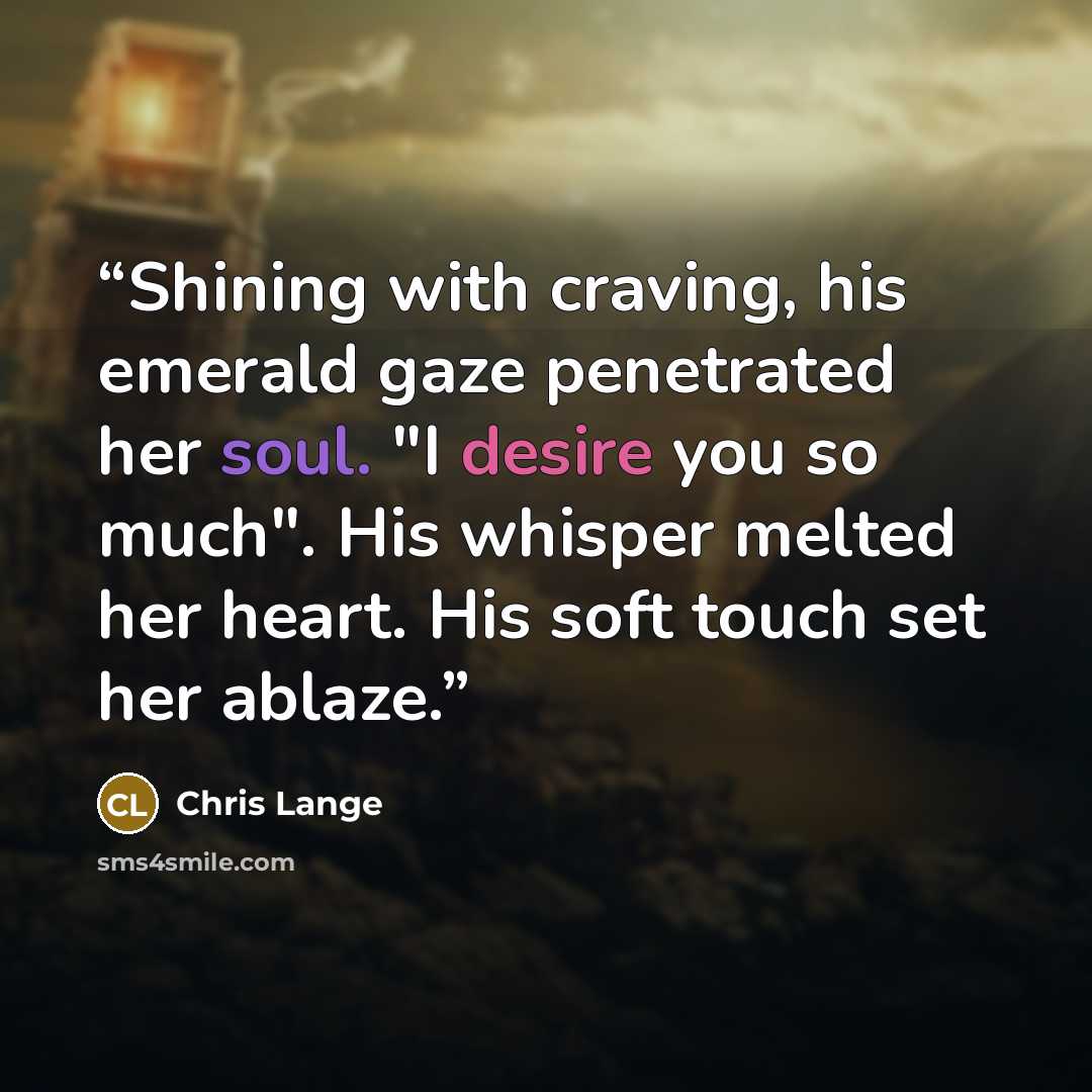 “Shining with craving, his emerald gaze penetrated her soul. "I desire you so much". His whisper melted her heart. His soft touch set her ablaze.” quote by Chris Lange