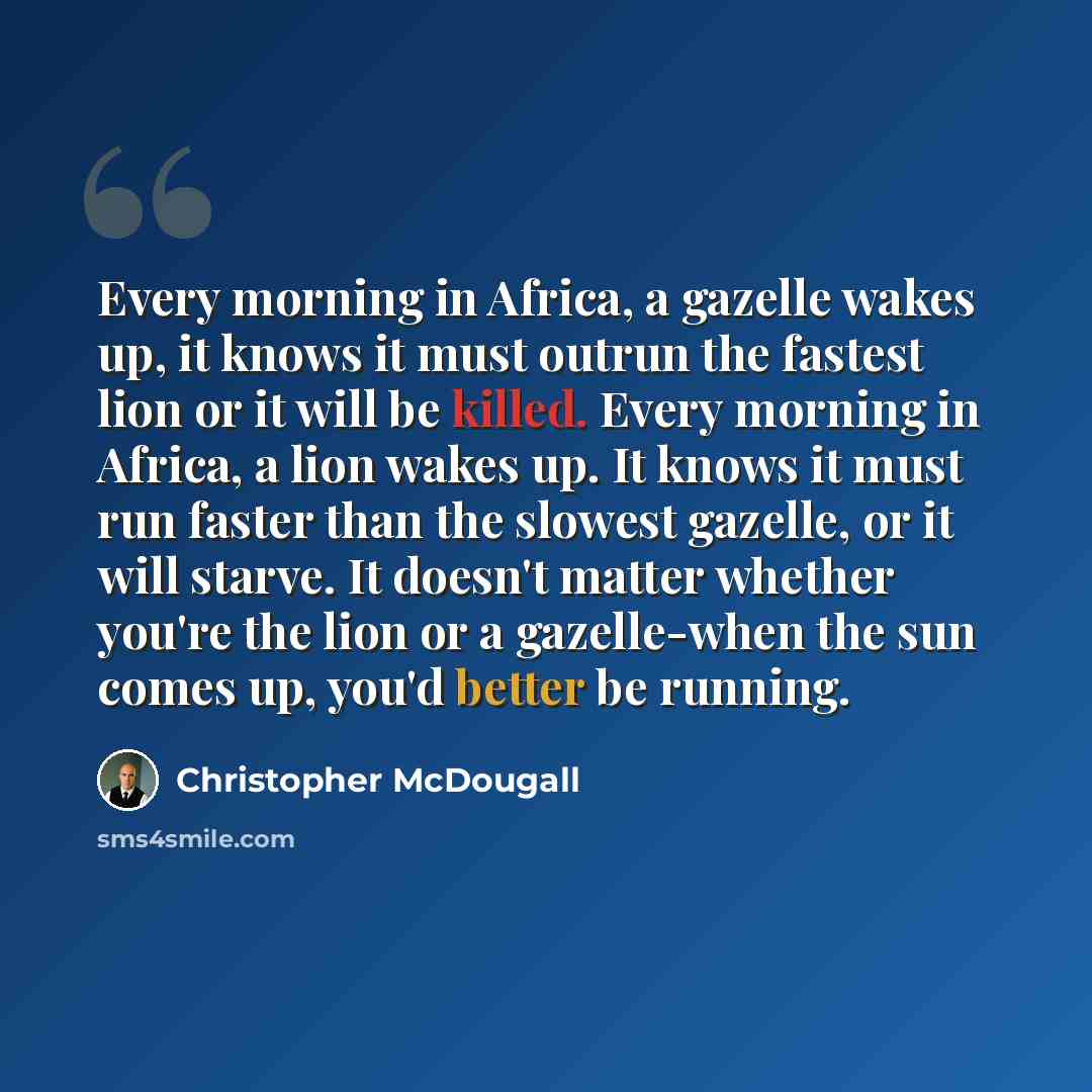 “Every morning in Africa, a gazelle wakes up, it knows it must outrun the fastest lion or it will be killed. Every morning in Africa, a lion wakes up. It knows it must run faster than the slowest gazelle, or it will starve. It doesn't matter whether you're the lion or a gazelle-when the sun comes…” quote by Christopher McDougall