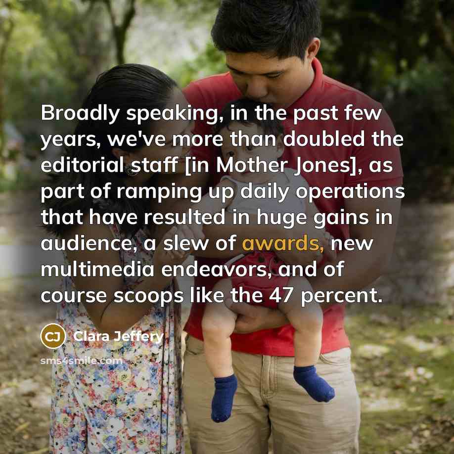 “Broadly speaking, in the past few years, we've more than doubled the editorial staff [in Mother Jones], as part of ramping up daily operations that have resulted in huge gains in audience, a slew of awards, new multimedia endeavors, and of course scoops like the 47 percent.” quote by Clara Jeffery