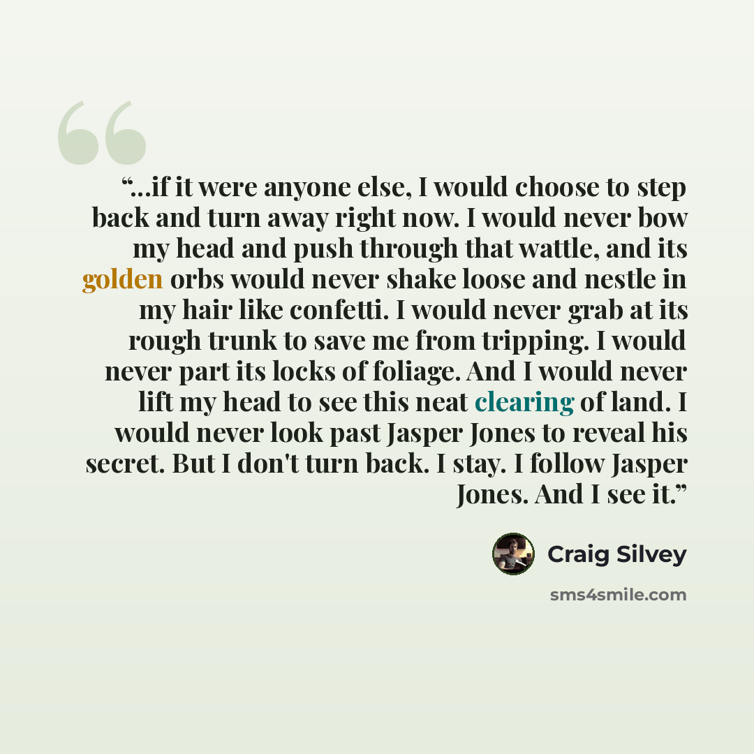 “...if it were anyone else, I would choose to step back and turn away right now. I would never bow my head and push through that wattle, and its golden orbs would never shake loose and nestle in my hair like confetti. I would never grab at its rough trunk to save me from tripping. I would never…” quote by Craig Silvey