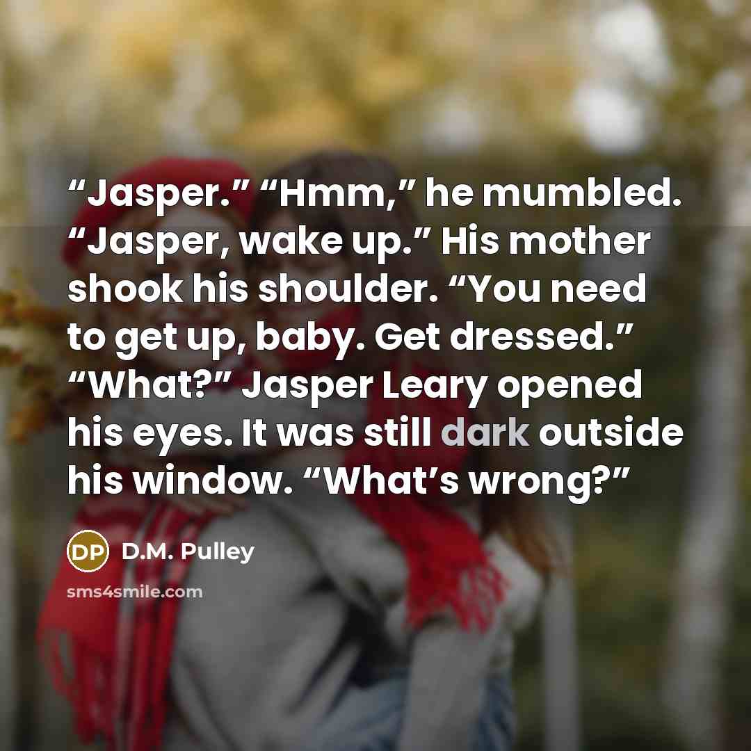 “Jasper.” “Hmm,” he mumbled. “Jasper, wake up.” His mother shook his shoulder. “You need to get up, baby. Get dressed.” “What?” Jasper Leary opened his eyes. It was still dark outside his window. “What’s wrong?” quote by D.M. Pulley