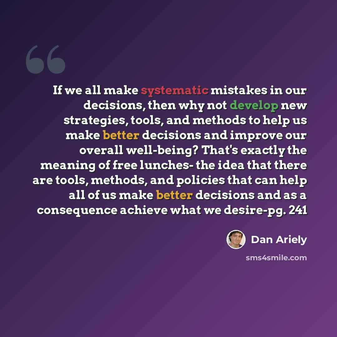 “If we all make systematic mistakes in our decisions, then why not develop new strategies, tools, and methods to help us make better decisions and improve our overall well-being? That's exactly the meaning of free lunches- the idea that there are tools, methods, and policies that can help all of us…” quote by Dan Ariely