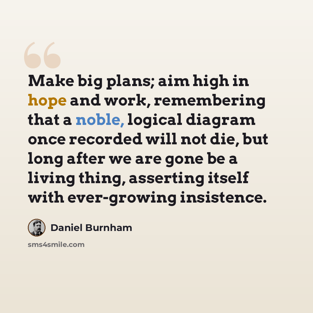 “Make big plans; aim high in hope and work, remembering that a noble, logical diagram once recorded will not die, but long after we are gone be a living thing, asserting itself with ever-growing insistence.” quote by Daniel Burnham
