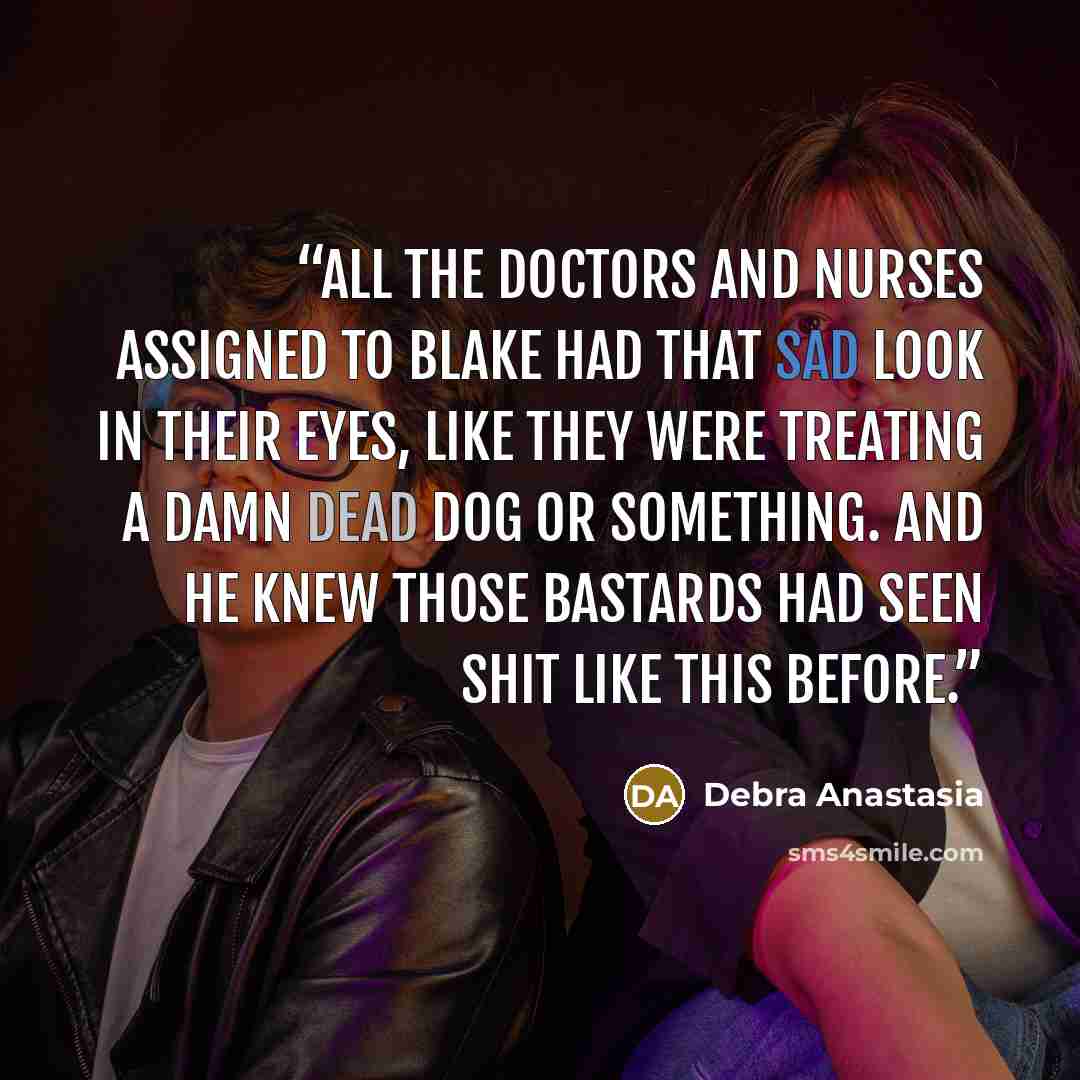 “All the doctors and nurses assigned to Blake had that sad look in their eyes, like they were treating a damn dead dog or something. And he knew those bastards had seen shit like this before.” quote by Debra Anastasia
