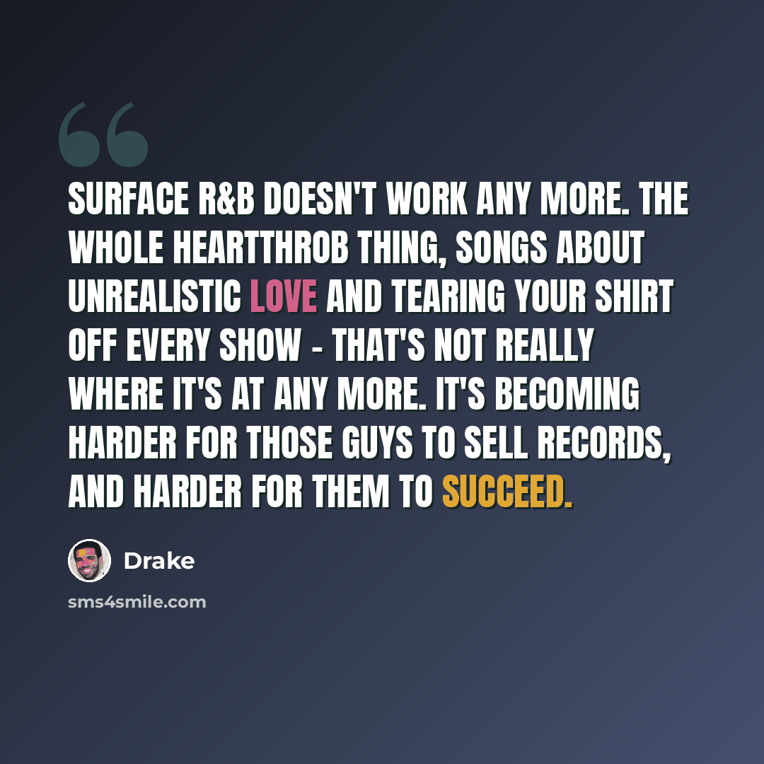 “Surface R&B doesn't work any more. The whole heartthrob thing, songs about unrealistic love and tearing your shirt off every show - that's not really where it's at any more. It's becoming harder for those guys to sell records, and harder for them to succeed.” quote by Drake