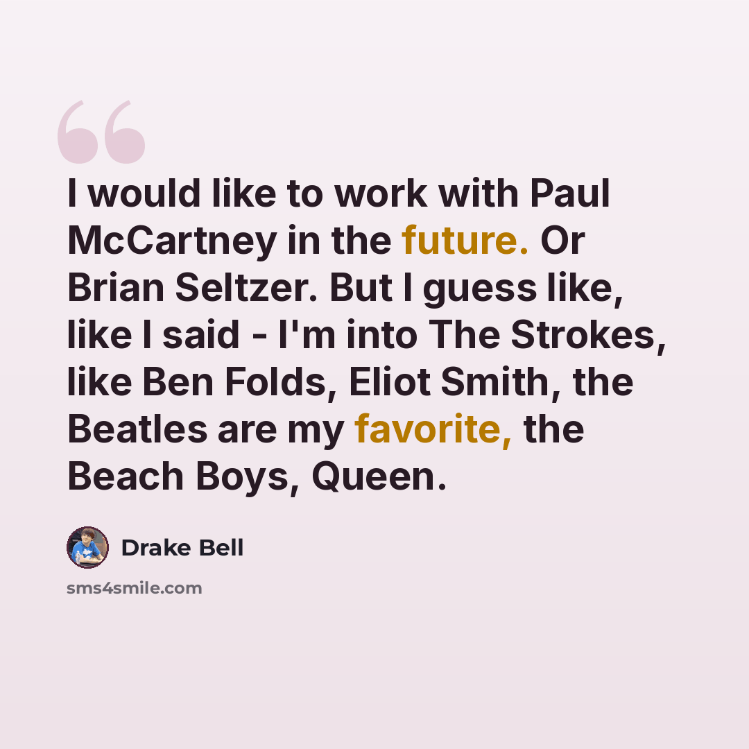 “I would like to work with Paul McCartney in the future. Or Brian Seltzer. But I guess like, like I said - I'm into The Strokes, like Ben Folds, Eliot Smith, the Beatles are my favorite, the Beach Boys, Queen.” quote by Drake Bell