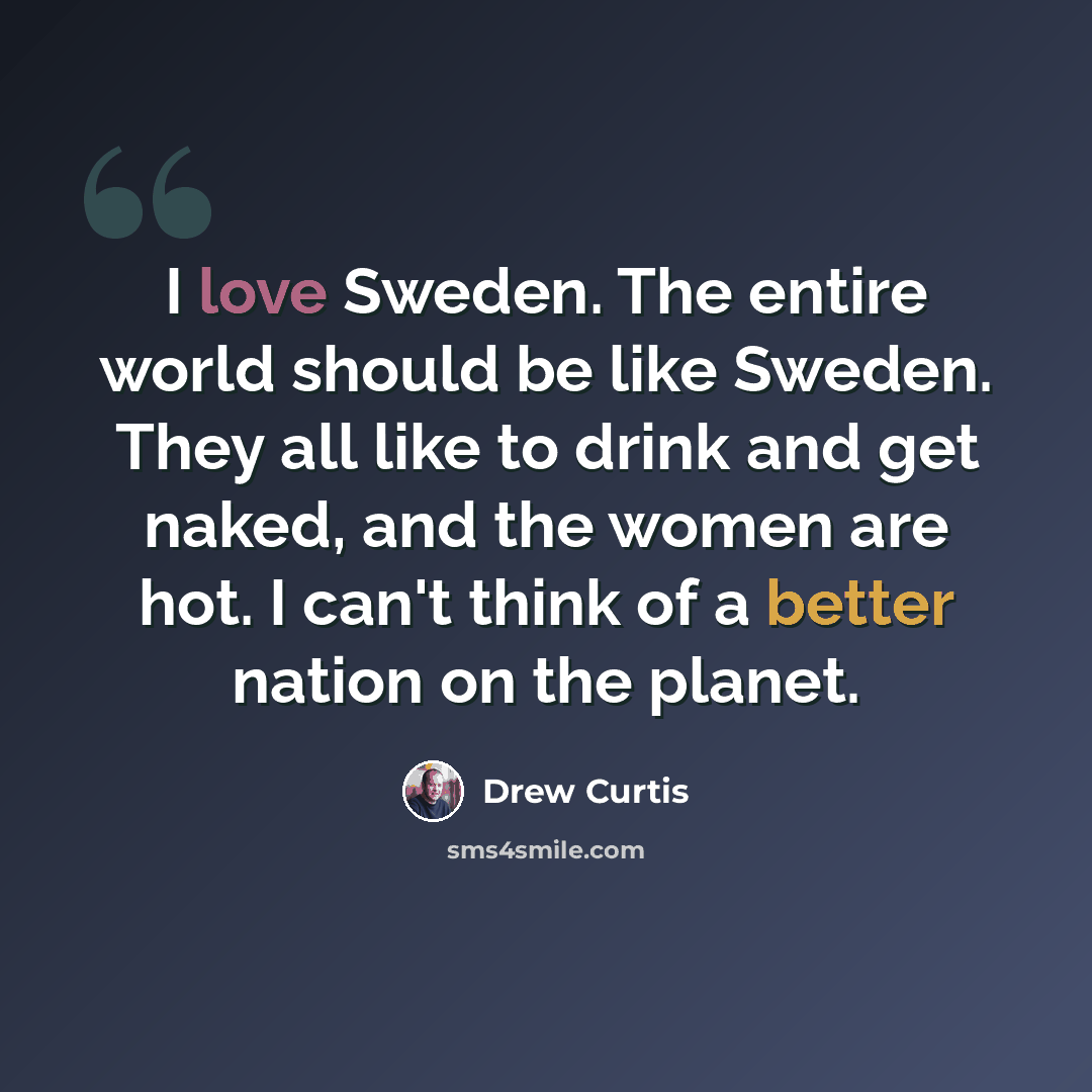 “I love Sweden. The entire world should be like Sweden. They all like to drink and get naked, and the women are hot. I can't think of a better nation on the planet.” quote by Drew Curtis