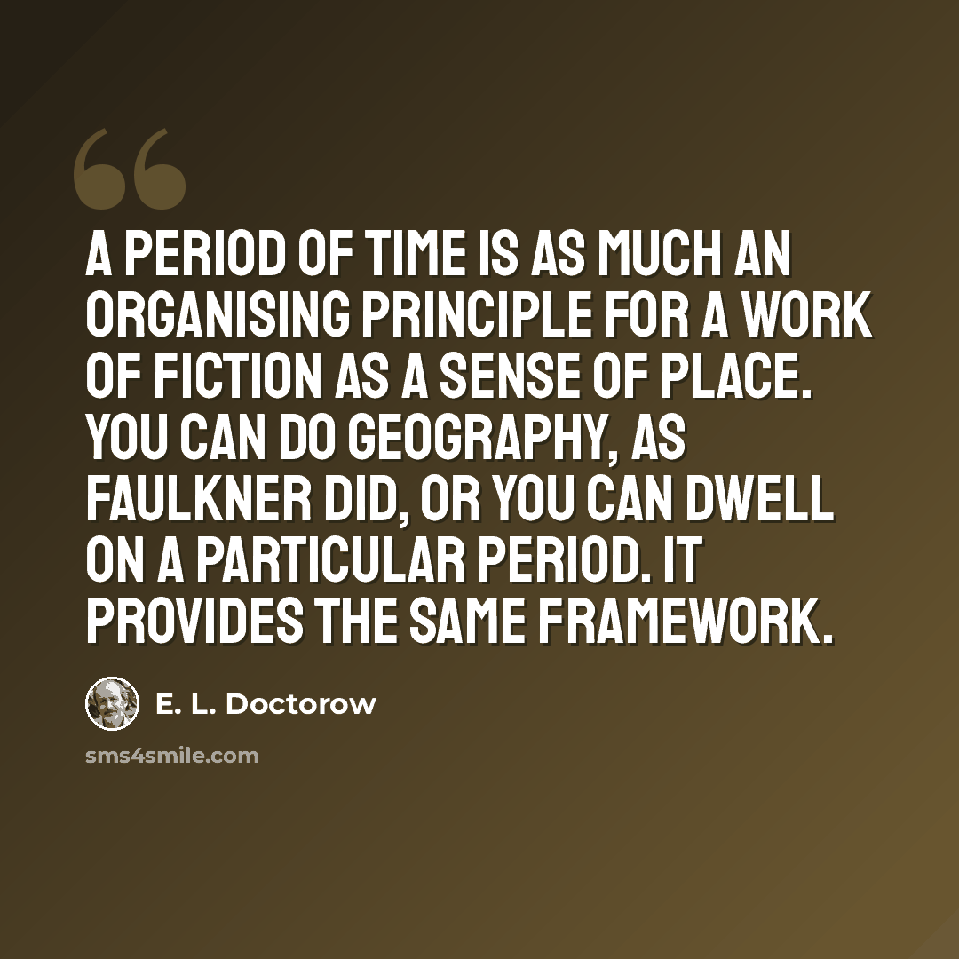 “A period of time is as much an organising principle for a work of fiction as a sense of place. You can do geography, as Faulkner did, or you can dwell on a particular period. It provides the same framework.” quote by E. L. Doctorow