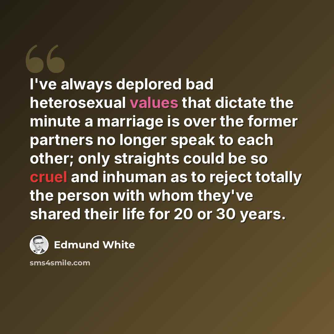 “I've always deplored bad heterosexual values that dictate the minute a marriage is over the former partners no longer speak to each other; only straights could be so cruel and inhuman as to reject totally the person with whom they've shared their life for 20 or 30 years.” quote by Edmund White
