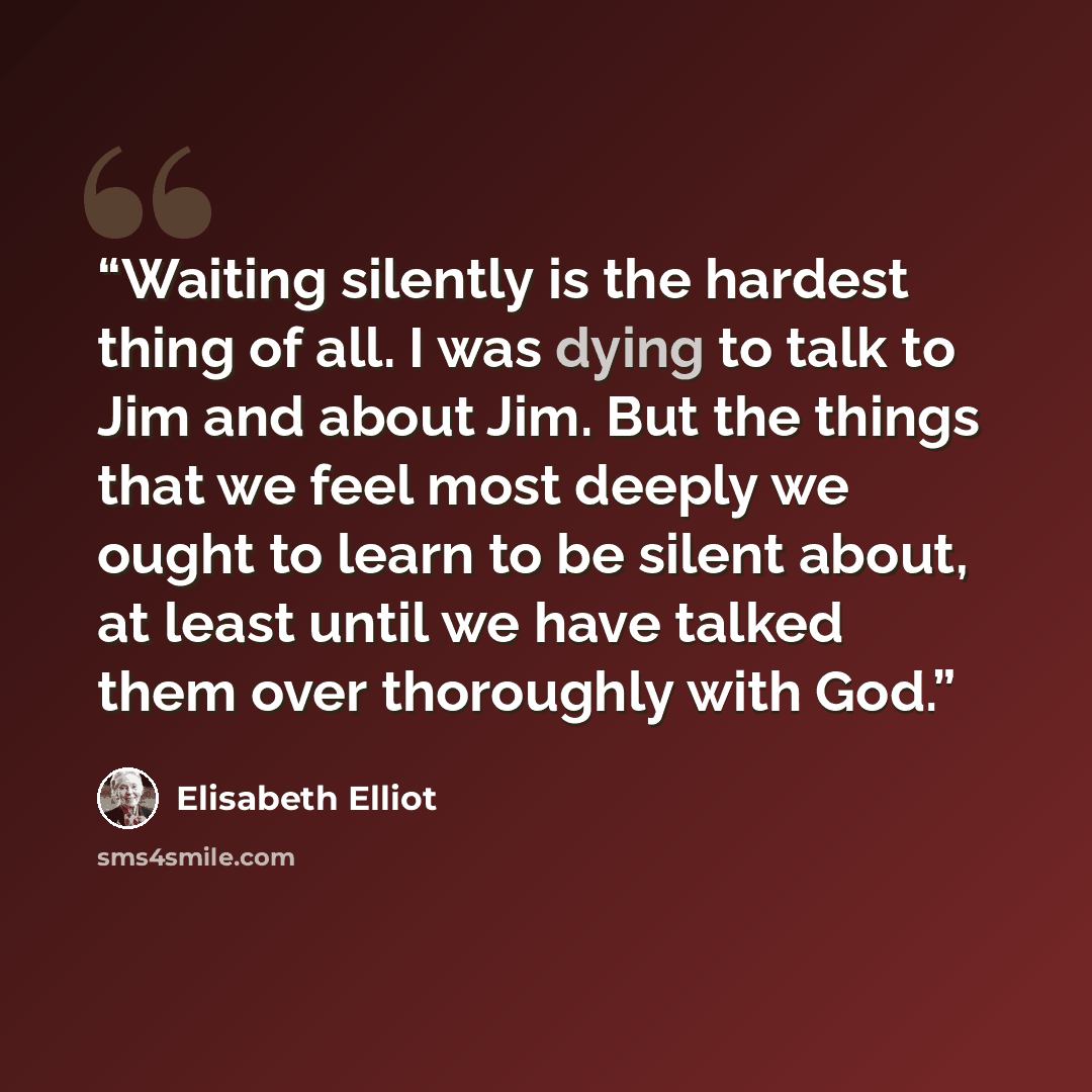 “Waiting silently is the hardest thing of all. I was dying to talk to Jim and about Jim. But the things that we feel most deeply we ought to learn to be silent about, at least until we have talked them over thoroughly with God.” quote by Elisabeth Elliot