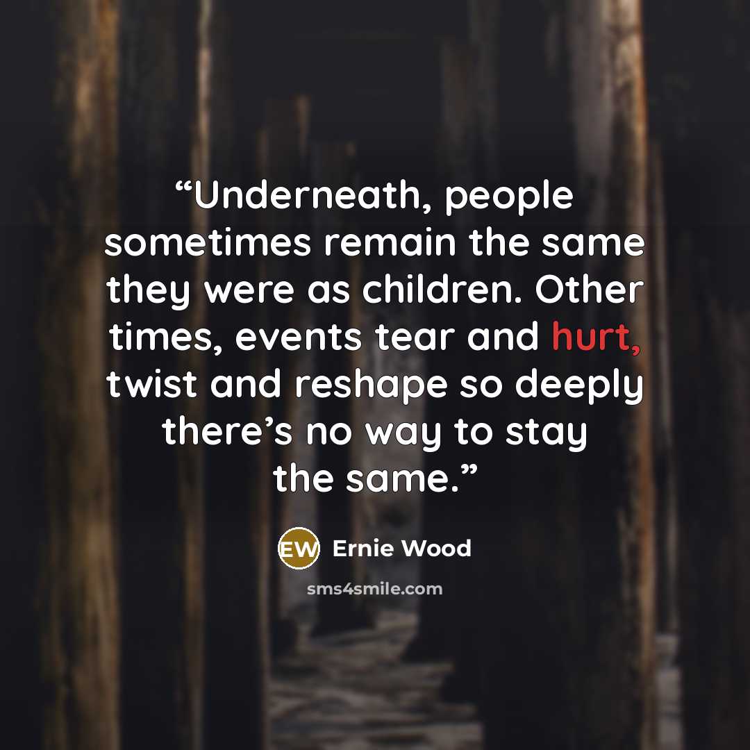 “Underneath, people sometimes remain the same they were as children. Other times, events tear and hurt, twist and reshape so deeply there’s no way to stay the same.” quote by Ernie Wood
