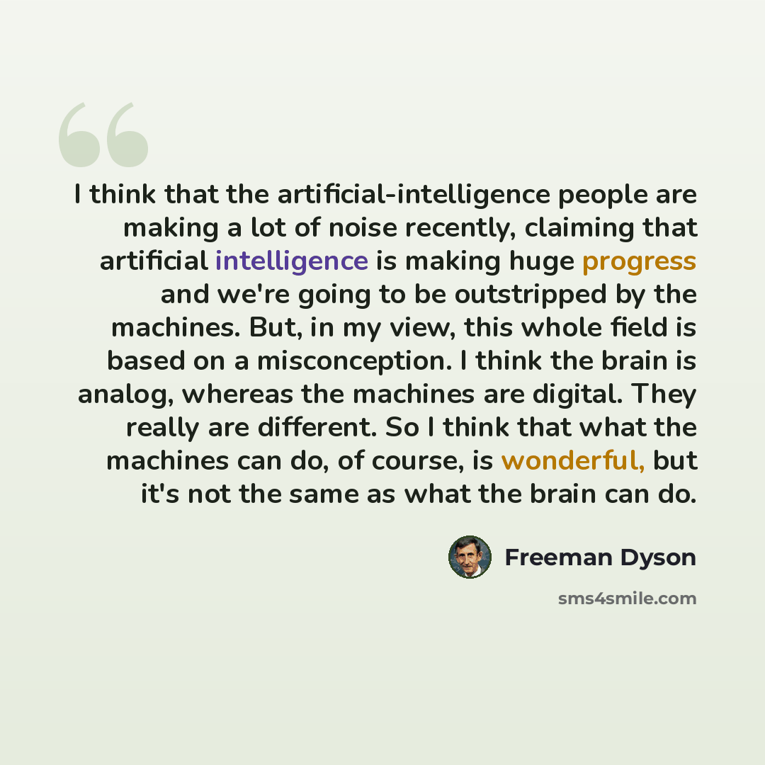 “I think that the artificial-intelligence people are making a lot of noise recently, claiming that artificial intelligence is making huge progress and we're going to be outstripped by the machines. But, in my view, this whole field is based on a misconception. I think the brain is analog, whereas…” quote by Freeman Dyson