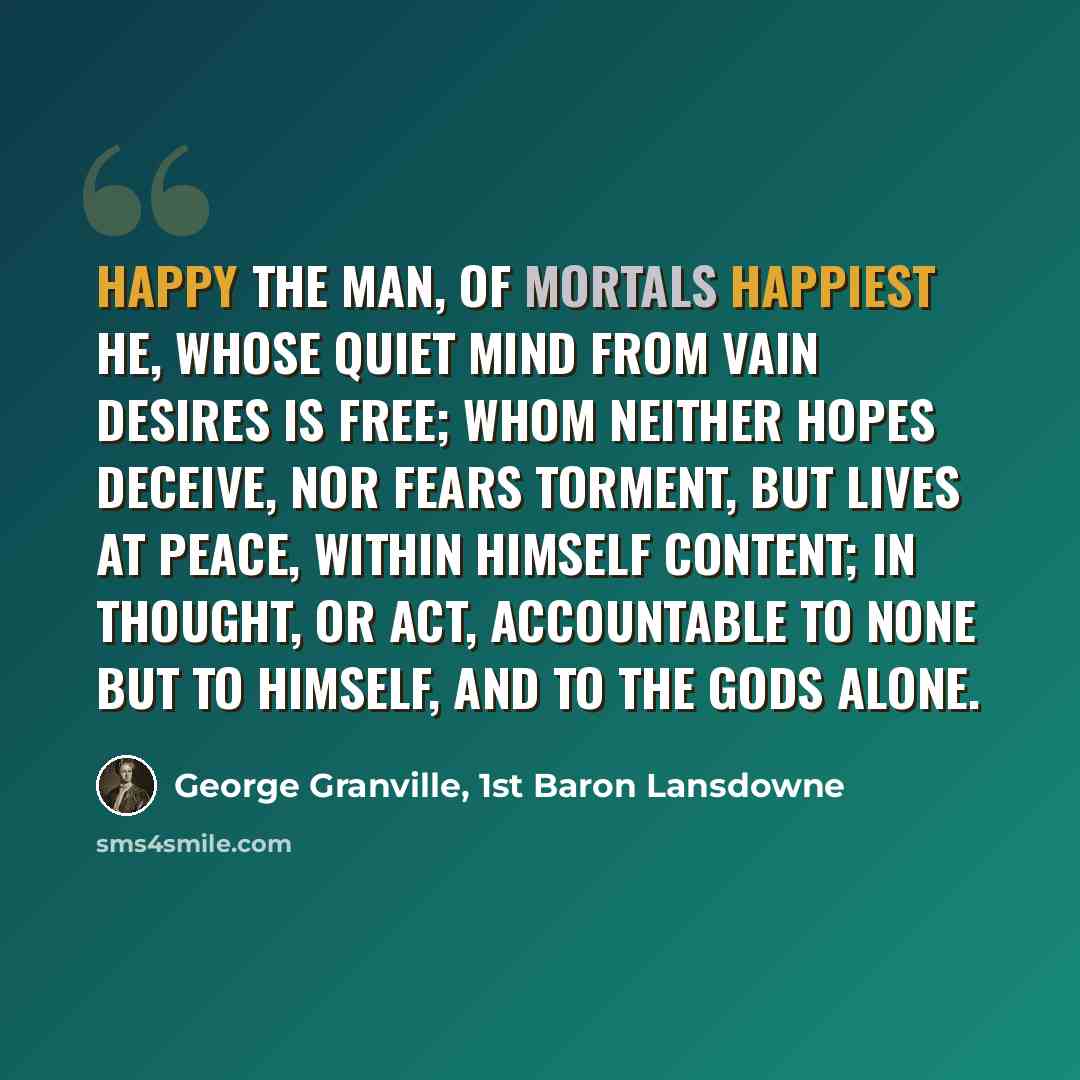 “Happy the man, of mortals happiest he, Whose quiet mind from vain desires is free; Whom neither hopes deceive, nor fears torment, But lives at peace, within himself content; In thought, or act, accountable to none But to himself, and to the gods alone.” quote by George Granville, 1st Baron Lansdowne