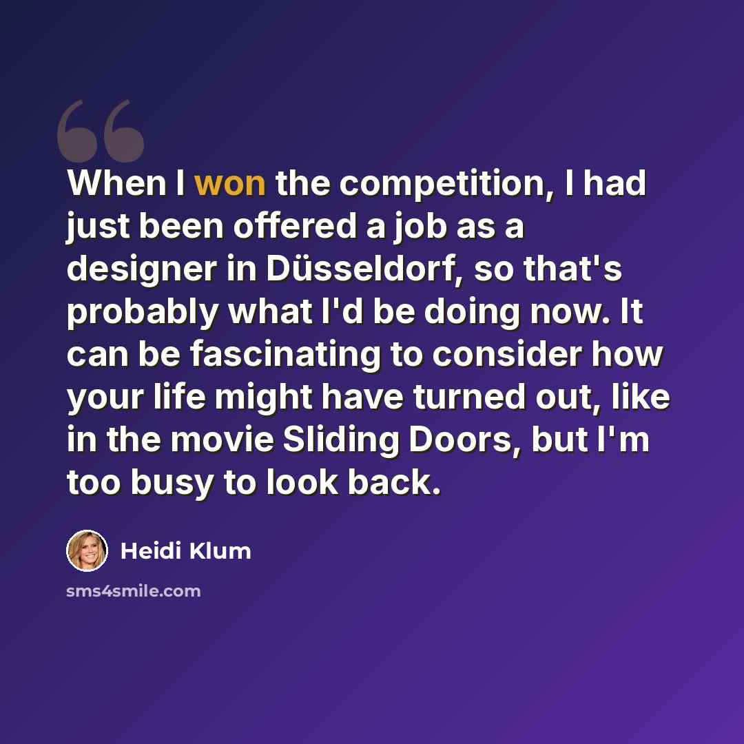 “When I won the competition, I had just been offered a job as a designer in Düsseldorf, so that's probably what I'd be doing now. It can be fascinating to consider how your life might have turned out, like in the movie Sliding Doors, but I'm too busy to look back.” quote by Heidi Klum