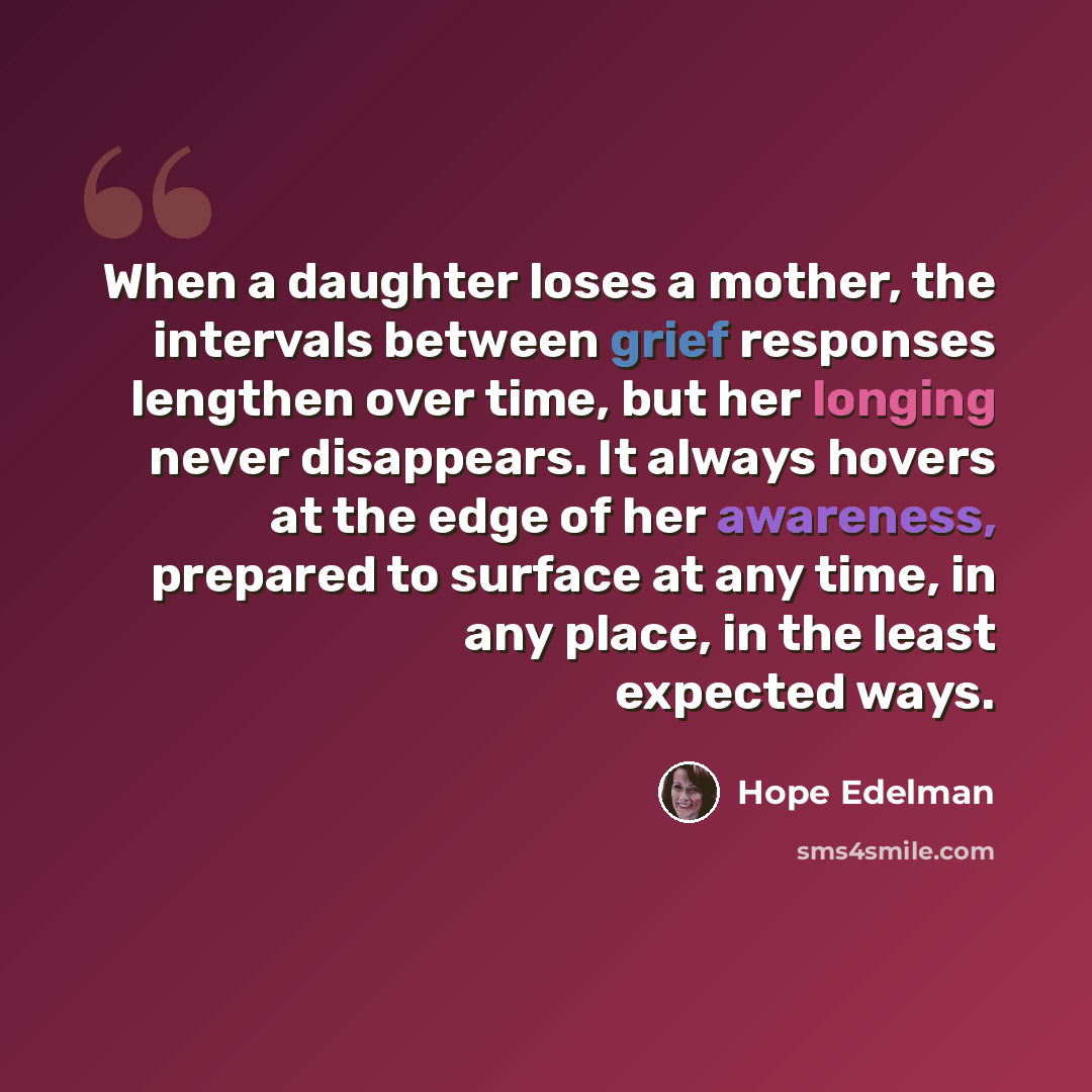 “When a daughter loses a mother, the intervals between grief responses lengthen over time, but her longing never disappears. It always hovers at the edge of her awareness, prepared to surface at any time, in any place, in the least expected ways.” quote by Hope Edelman