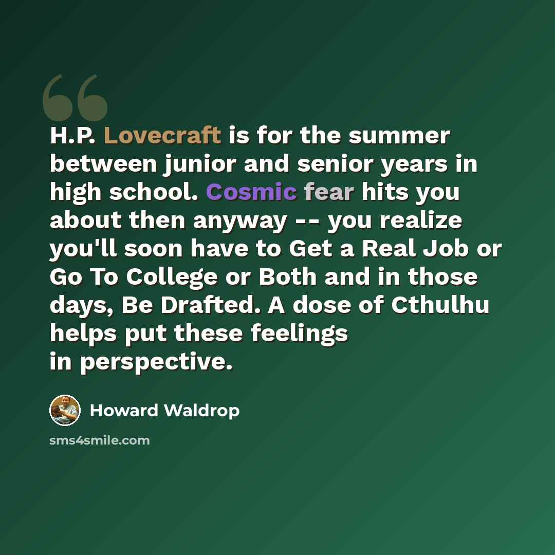 “H.P. Lovecraft is for the summer between junior and senior years in high school. Cosmic fear hits you about then anyway -- you realize you'll soon have to Get a Real Job or Go To College or Both and in those days, Be Drafted. A dose of Cthulhu helps put these feelings in perspective.” quote by Howard Waldrop