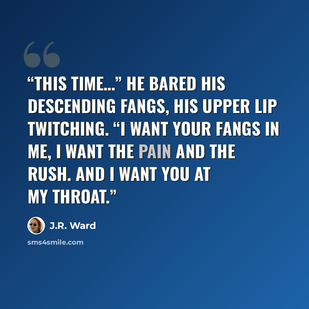 “This time…” He bared his descending fangs, his upper lip twitching. “I want your fangs in me, I want the pain and the rush. And I want you at my throat.” quote by J.R. Ward