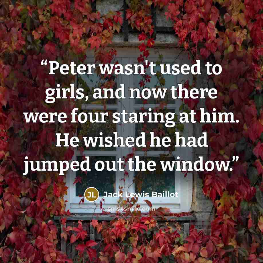 “Peter wasn't used to girls, and now there were four staring at him. He wished he had jumped out the window.” quote by Jack Lewis Baillot