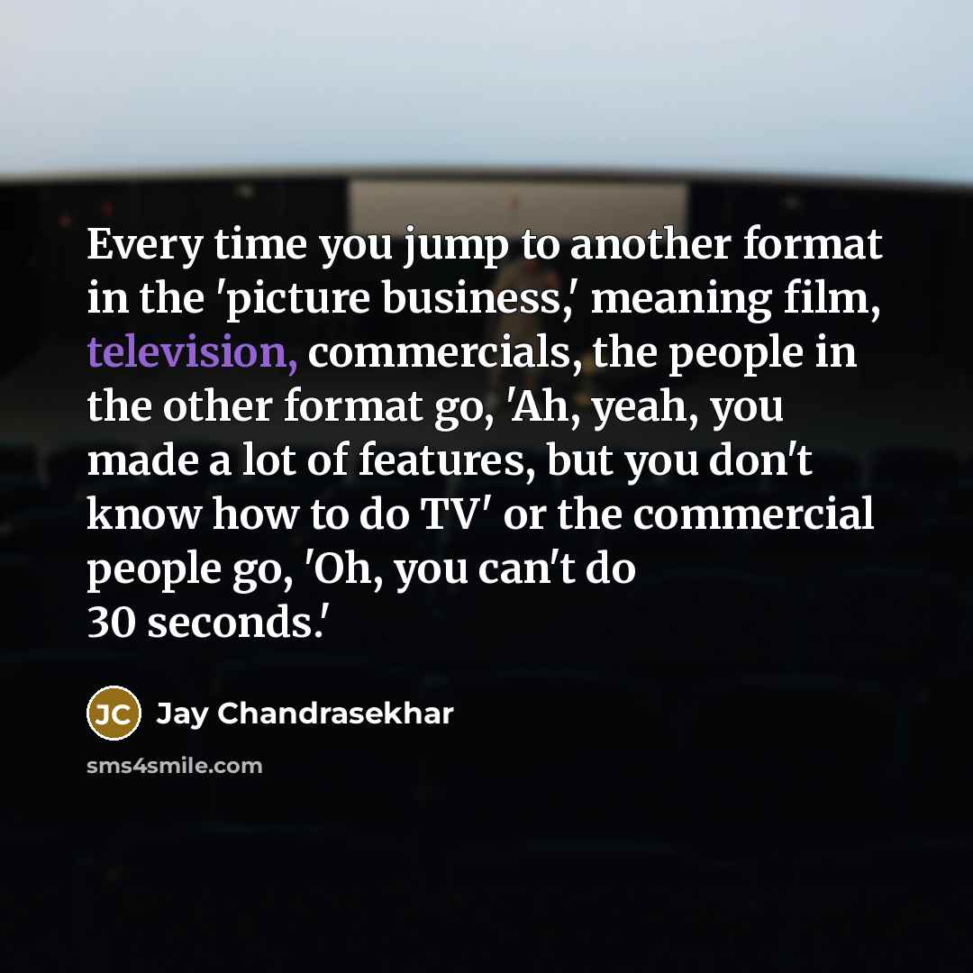 “Every time you jump to another format in the 'picture business,' meaning film, television, commercials, the people in the other format go, 'Ah, yeah, you made a lot of features, but you don't know how to do TV' or the commercial people go, 'Oh, you can't do 30 seconds.'” quote by Jay Chandrasekhar