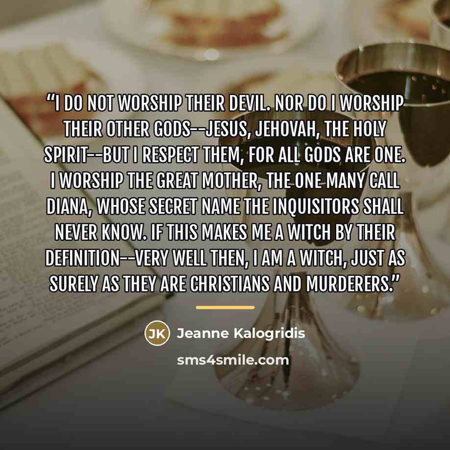 “I do not worship their devil. Nor do I worship their other gods--Jesus, Jehovah, the Holy Spirit--but I respect them, for all gods are One. I worship the Great Mother, the one many call Diana, whose secret name the inquisitors shall never know. If this makes me a witch by their definition--very…” quote by Jeanne Kalogridis