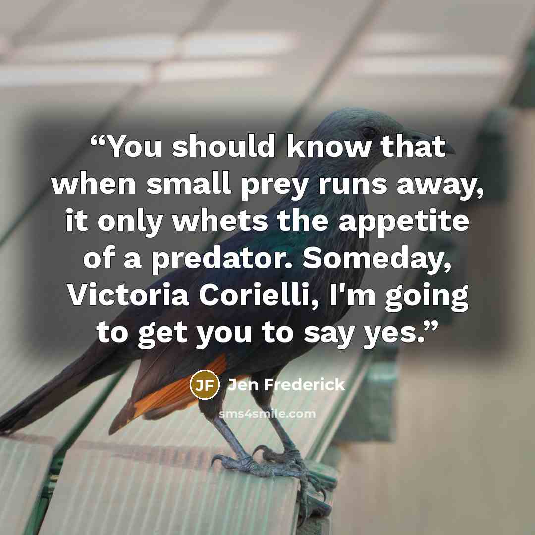 “You should know that when small prey runs away, it only whets the appetite of a predator. Someday, Victoria Corielli, I'm going to get you to say yes.” quote by Jen Frederick