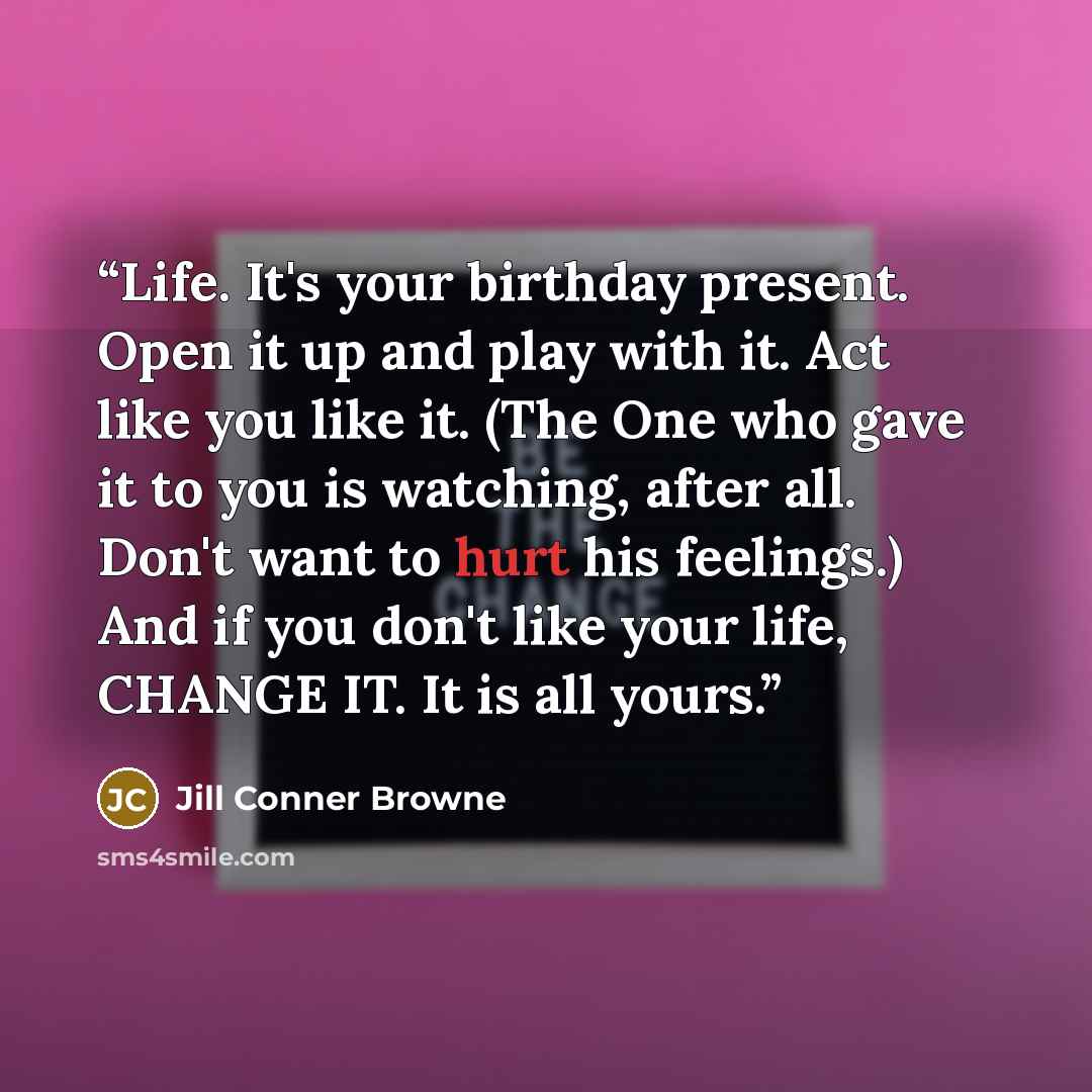 “Life. It's your birthday present. Open it up and play with it. Act like you like it. (The One who gave it to you is watching, after all. Don't want to hurt his feelings.) And if you don't like your life, CHANGE IT. It is all yours.” quote by Jill Conner Browne